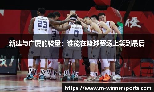 新建与广厦的较量：谁能在篮球赛场上笑到最后